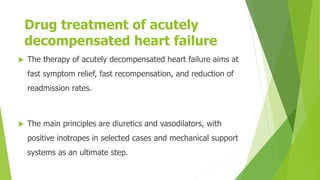 Drug Treatment of Acutely Decompensated
Heart Failure
Drug treatment of acutely
decompensated heart failure
 The therapy of acutely decompensated heart failure aims at
fast symptom relief, fast recompensation, and reduction of
readmission rates.
 The main principles are diuretics and vasodilators, with
positive inotropes in selected cases and mechanical support
systems as an ultimate step.
 