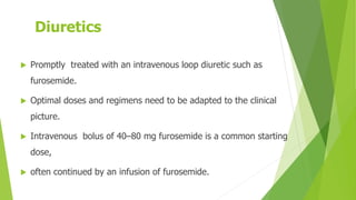 Diuretics
 Promptly treated with an intravenous loop diuretic such as
furosemide.
 Optimal doses and regimens need to be adapted to the clinical
picture.
 Intravenous bolus of 40–80 mg furosemide is a common starting
dose,
 often continued by an infusion of furosemide.
 
