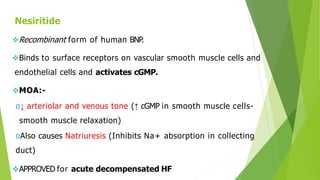 Nesiritide
Recombinant form of human BNP
.
Binds to surface receptors on vascular smooth muscle cells and
endothelial cells and activates cGMP.
MOA:-
o↓ arteriolar and venous tone (↑ cGMP in smooth muscle cells-
smooth muscle relaxation)
oAlso causes Natriuresis (Inhibits Na+ absorption in collecting
duct)
APPROVED for acute decompensated HF
 