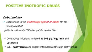 POSITIVE INOTROPIC DRUGS
Dobutamine:-
 Dobutamine is the β adrenergic agonist of choice for the
management of
patients with acute CHF with systolic dysfunction
 Continuous infusions initiated at 2–3 μg/kg/ min and
uptitrated
 S/E:- tachycardia and supraventricular/ventricular arrhythmias
 