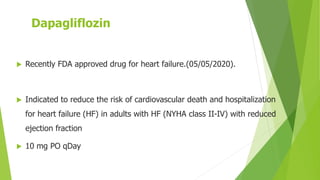 Dapagliflozin
 Recently FDA approved drug for heart failure.(05/05/2020).
 Indicated to reduce the risk of cardiovascular death and hospitalization
for heart failure (HF) in adults with HF (NYHA class II-IV) with reduced
ejection fraction
 10 mg PO qDay
 