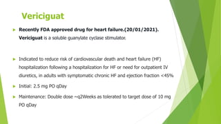 Vericiguat
 Recently FDA approved drug for heart failure.(20/01/2021).
Vericiguat is a soluble guanylate cyclase stimulator.
 Indicated to reduce risk of cardiovascular death and heart failure (HF)
hospitalization following a hospitalization for HF or need for outpatient IV
diuretics, in adults with symptomatic chronic HF and ejection fraction <45%
 Initial: 2.5 mg PO qDay
 Maintenance: Double dose ~q2Weeks as tolerated to target dose of 10 mg
PO qDay
 