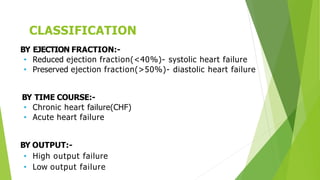 CLASSIFICATION
BY EJECTION FRACTION:-
• Reduced ejection fraction(<40%)- systolic heart failure
• Preserved ejection fraction(>50%)- diastolic heart failure
BY TIME COURSE:-
• Chronic heart failure(CHF)
• Acute heart failure
BY OUTPUT:-
• High output failure
• Low output failure
 