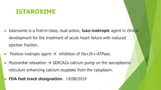 ISTAROXIME
 Istaroxime is a first-in-class, dual action, luso-inotropic agent in clinical
development for the treatment of acute heart failure with reduced
ejection fraction.
 Positive inotropic agent  inhibition of Na+/K+-ATPase.
 Myocardial relaxation  SERCA2a calcium pump on the sarcoplasmic
reticulum enhancing calcium reuptake from the cytoplasm.
 FDA fast track designation. 14/08/2019
 