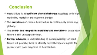 Conclusion
 Heart failure is a significant clinical challenge associated with high
morbidity, mortality and economic burden.
 The prevalence of chronic heart failure is continuously increasing
globally.
 The short- and long-term morbidity and mortality in acute heart
failure is still unacceptably high.
 Further advances in understanding of pathophysiology of heart
failure will probably help to identify novel therapeutic agents for
patients with poor prognosis of heart failure.
 