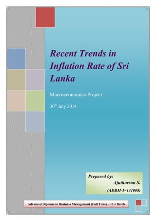Recent Trends in
Inflation Rate of Sri
Lanka
Macroeconomics Project
30th
July 2014
Prepared by:
Ajutharsan S.
(ADBM-F-131008)
Advanced Diploma in Business Management (Full Time) – 13.1 Batch
 
