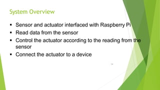 System Overview
14
 Sensor and actuator interfaced with Raspberry Pi
 Read data from the sensor
 Control the actuator according to the reading from the
sensor
 Connect the actuator to a device
 