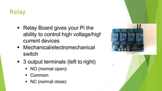 Relay
 Relay Board gives your Pi the
ability to control high voltage/high
current devices
 Mechanical/electromechanical
switch
 3 output terminals (left to right)
 NO (normal open):
 Common
 NC (normal close)
17
 