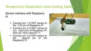 Temperature Dependent Auto Cooling System
Sensor interface with Raspberry
Pi
 Connect pin 1 of DHT sensor to
the 3.3V pin of Raspberry Pi
 Connect pin 2 of DHT sensor to
any input pins of Raspberry Pi,
here we have used pin 11
 Connect pin 4 of DHT sensor to
the ground pin of the
Raspberry Pi
18
 