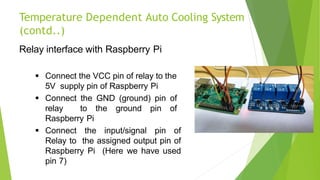 Temperature Dependent Auto Cooling System
(contd..)
Relay interface with Raspberry Pi
 Connect the VCC pin of relay to the
5V supply pin of Raspberry Pi
 Connect the GND (ground) pin of
relay to the ground pin of
Raspberry Pi
 Connect the input/signal pin of
Relay to the assigned output pin of
Raspberry Pi (Here we have used
pin 7)
19
 