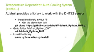 Temperature Dependent Auto Cooling System
(contd..)
20
Adafruit provides a library to work with the DHT22 sensor
 Install the library in your Pi-
 Get the clone from GIT
git clone https://github.com/adafruit/Adafruit_Python_DHT.g...
 Go to folder Adafruit_Python_DHT
cd Adafruit_Python_DHT
 Install the library
sudo python setup.py install
 