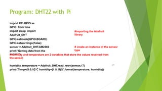 Program: DHT22 with Pi
21
import RPi.GPIO as
GPIO from time
import sleep import
Adafruit_DHT
#importing the Adafruit
library
# create an instance of the sensor
type
GPIO.setmode(GPIO.BOARD)
GPIO.setwarnings(False)
sensor = Adafruit_DHT.AM2302
print (‘Getting data from the
sensor’)
#humidity and temperature are 2 variables that store the values received from
the sensor
humidity, temperature = Adafruit_DHT.read_retry(sensor,17)
print ('Temp={0:0.1f}*C humidity={1:0.1f}%'.format(temperature, humidity))
 