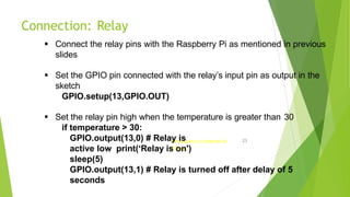 Connection: Relay
Introduction to Internet of
Things
23
 Connect the relay pins with the Raspberry Pi as mentioned in previous
slides
 Set the GPIO pin connected with the relay’s input pin as output in the
sketch
GPIO.setup(13,GPIO.OUT)
 Set the relay pin high when the temperature is greater than 30
if temperature > 30:
GPIO.output(13,0) # Relay is
active low print(‘Relay is on')
sleep(5)
GPIO.output(13,1) # Relay is turned off after delay of 5
seconds
 
