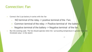Connection: Fan
25
 Connect the Li-po battery in series with the fan
 NO terminal of the relay -> positive terminal of the Fan.
 Common terminal of the relay -> Positive terminal of the battery
 Negative terminal of the battery -> Negative terminal of the fan.
 Run the existing code. The fan should operate when the surrounding temperature is greater than the
threshold value in the sketch
 