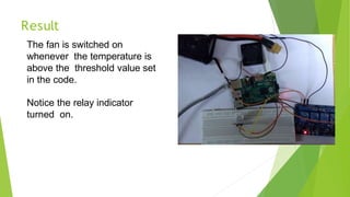 Result
The fan is switched on
whenever the temperature is
above the threshold value set
in the code.
Notice the relay indicator
turned on.
27
 