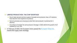  LIMITED PRODUCTION: THE CHIP SHORTAGE
 Due to high demand and low supply of valuable semiconductor chips, IoT solutions
have become more expensive to produce.
 Some businesses are choosing to order their semiconductor inventories far in
advance.
 According to Forrester the semiconductor shortage in 2022 will limit the growth of IoT
markets by 10 to 15%.
 In February of 2022, the European Union passed the European Chips Act,
resolve the supply chain shortage.
 