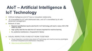 AIoT – Artificial Intelligence &
IoT Technology
 Artificial intelligence and IoT have a mutualistic relationship.
 AI is benefitted by IoT with distributed data, and IoT is benefitted by AI with
advanced management.
 Network of data
 Research and Markets reports sate that AI in IoT technology will reach a value of $14,799
million by 2026.
 High quality data like live data from IoT sensors important for machine learning
 Ex. predictive maintenance of equipment in factory
 VISUAL INSPECTION: AI AND IOT WORK TOGETHER
 Visual inspection is another area where IoT technology and machine learning synergize
to enrich industrial and distribution industries.
 https://youtu.be/KezqhMo2P4M
 