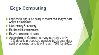 Edge Computing
 Edge computing is the ability to collect and analyze data
where it is collected.
 Low Latency & Security
 Ex. financial organizations
 Ex. Aautonomous cars
 According to Gartner survey currently only
10% data is processed outside traditional data
centre or cloud and it will reach 75% by 2025.
 