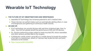 Wearable IoT Technology
 THE FUTURE OF IOT SMARTWATCHES AND WRISTBANDS
 wearable IoT technology has immense potential to aid in medical roles
 These devices can perform tasks such as automatically alerting others in case
of emergencies and gathering of continuous health records.
 AR AND VR
 If IoT technology can provide devices with real-time contextual data, then it’s
clear how this can greatly benefit the performance of AR and VR devices.
 Ex. Doctors performing surgery aided by head-mounted AR, where wearables
and other sensors provide data to the surgeon.
 A distribution center worker using AR on a mobile device to locate the position
of an item in a warehouse, where IoT devices help locate the item and send
directions to the worker.
 https://youtu.be/I8vYrAUb0BQ
 