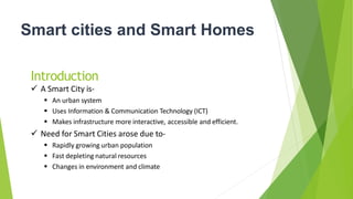 Smart cities and Smart Homes
Introduction
 A Smart City is-
 An urban system
 Uses Information & Communication Technology (ICT)
 Makes infrastructure more interactive, accessible and efficient.
 Need for Smart Cities arose due to-
 Rapidly growing urban population
 Fast depleting natural resources
 Changes in environment and climate
 
