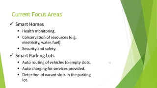 Current Focus Areas
46
 Smart Homes
 Health monitoring.
 Conservation of resources (e.g.
electricity, water, fuel).
 Security and safety.
 Smart Parking Lots
 Auto routing of vehicles to empty slots.
 Auto charging for services provided.
 Detection of vacant slots in the parking
lot.
 