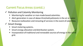 Current Focus Areas (contd.)
48
 Pollution and Calamity Monitoring
 Monitoring for weather or man-made based calamities.
 Alert generation in case of above-threshold pollutants in the air or water.
 Resource reallocation and rerouting of services in the event of calamities.
 Smart Energy
 Smart metering systems.
 Smart energy allocation and distribution system.
 Incorporation of traditional and renewable sources of energy in the same
grid.
 