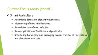 Current Focus Areas (contd.)
49
 Smart Agriculture
 Automatic detection of plant water stress.
 Monitoring of crop health status.
 Auto detection of crop infection.
 Auto application of fertilizers and pesticides.
 Scheduling harvesting and arranging proper transfer of harvests to
warehouses or markets.
 