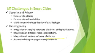 IoTChallenges in Smart Cities
51
Introduction to Internet of Things
 Security and Privacy
 Exposure to attacks
 Exposure to vulnerabilities .
 Multi-tenancy induces the risk of data leakage.
 Heterogeneity
 Integration of varying hardware platforms and specifications.
 Integration of different radio specifications.
 Integration of various software platforms.
 Accommodating varying user requirements.
 