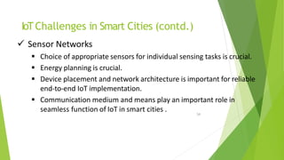 IoTChallenges in Smart Cities (contd.)
54
 Sensor Networks
 Choice of appropriate sensors for individual sensing tasks is crucial.
 Energy planning is crucial.
 Device placement and network architecture is important for reliable
end-to-end IoT implementation.
 Communication medium and means play an important role in
seamless function of IoT in smart cities .
 
