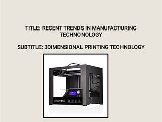 TITLE: RECENT TRENDS IN MANUFACTURING
TECHNONOLOGY
SUBTITLE: 3DIMENSIONAL PRINTING TECHNOLOGY
 