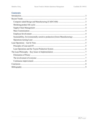 Shuhab-u-Tariq                               Recent Trends in Modern Operations Management                                Candidate ID: 389552



Contents
Introduction ..................................................................................................................................... 3
Recent Trends ................................................................................................................................. 3
   Computer-aided Design and Manufacturing (CAD/CAM): ....................................................... 3
   Shrinking product life cycle:....................................................................................................... 4
   Supply-Chain Management: ....................................................................................................... 4
   Mass Customization:................................................................................................................... 4
   Employee Involvement: .............................................................................................................. 4
   Sustainability, Environmentally sensitive production (Green Manufacturing): ......................... 4
   Operations turning Lean: ............................................................................................................ 5
Lean Operations – Just In Time ...................................................................................................... 5
   Principles of Lean and JIT .......................................................................................................... 5
   Lean Operations and the Toyota Production System .................................................................. 6
The Lean Philosophy – Key Issues in Implementation .................................................................. 7
   Elimination of Waste: ................................................................................................................. 7
   The involvement of everyone: .................................................................................................... 7
   Continuous improvement:........................................................................................................... 8
Conclusion ...................................................................................................................................... 8
Bibliography ................................................................................................................................... 9




                                                                                                                                    2|Page
 