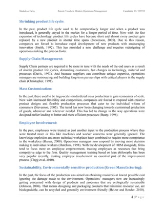 Shuhab-u-Tariq                Recent Trends in Modern Operations Management      Candidate ID: 389552



Shrinking product life cycle:

In the past, product life cycle used to be comparatively longer and when a product was
introduced, it generally stayed in the market for a longer period of time. Now with the fast
expansion of technology, product life cycles have become short and almost every product gets
replaced by a new product in shorter time spans (Stevenson, 2005). Due to this reason,
companies are forced to introduce rapid development of new products with encouraging
innovation (Smith, 1992). This has provided a new challenge and requires redesigning of
operations making the process faster.

Supply-Chain Management:

Supply Chain partners are required to be more in tune with the needs of the end users as a result
of shorter product life cycles, demanding customers, fast changes in technology, material and
processes (Davis, 1993). And because suppliers can contribute unique expertise, operations
managers are outsourcing and building long-term partnerships with critical players in the supply
chain (Christopher, 1998).

Mass Customization:

In the past, there used to be large-scale standardized mass production to gain economies of scale.
Now with increased flexibility and competition, companies are forced to respond with creative
product designs and flexible production processes that cater to the individual whims of
consumers (Stevenson, 2005). The trend has now been changing towards customised production
of goods, whenever and wherever needed. This has led to change in the way operations were
designed earlier leading to better and more efficient processes (Beaty, 1996).

Employee Involvement:

In the past, employees were treated as just another input to the production process where they
were treated more or less like machines and worker concerns were generally ignored. The
knowledge explosion and more technical workplace have combined to require more competence
in the workplace (Hanna, 2000). Operations managers now respond by moving more decision
making to individual workers (Hutchins, 1998). With the development of HRM alongside, firms
tend to focus more on employee empowerment, treating employees as resources that bring
competitive edge to the firm. Quality management training based on lean philosophy has been
very popular recently, making employee involvement an essential part of the improvement
process (Clegg et al, 2010).

Sustainability, Environmentally sensitive production (Green Manufacturing):

In the past, the focus of the production was aimed on obtaining resources at lowest possible cost
ignoring the damage made to the environment. Operations’ managers now are increasingly
getting concerned with design of products and processes that are ecologically sustainable
(Johnson, 2006). That means designing and packaging products that minimize resource use, are
biodegradable, can be recycled and generally environment friendly (Heizer and Render, 2010).

                                                                                        4|Page
 