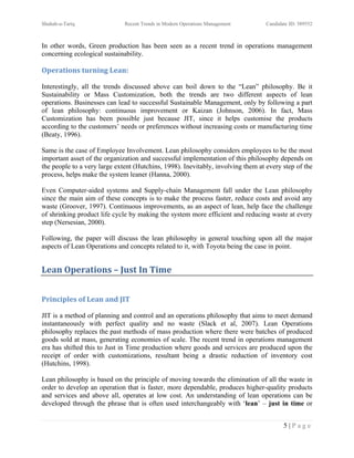 Shuhab-u-Tariq                Recent Trends in Modern Operations Management       Candidate ID: 389552



In other words, Green production has been seen as a recent trend in operations management
concerning ecological sustainability.

Operations turning Lean:

Interestingly, all the trends discussed above can boil down to the “Lean” philosophy. Be it
Sustainability or Mass Customization, both the trends are two different aspects of lean
operations. Businesses can lead to successful Sustainable Management, only by following a part
of lean philosophy: continuous improvement or Kaizan (Johnson, 2006). In fact, Mass
Customization has been possible just because JIT, since it helps customise the products
according to the customers’ needs or preferences without increasing costs or manufacturing time
(Beaty, 1996).

Same is the case of Employee Involvement. Lean philosophy considers employees to be the most
important asset of the organization and successful implementation of this philosophy depends on
the people to a very large extent (Hutchins, 1998). Inevitably, involving them at every step of the
process, helps make the system leaner (Hanna, 2000).

Even Computer-aided systems and Supply-chain Management fall under the Lean philosophy
since the main aim of these concepts is to make the process faster, reduce costs and avoid any
waste (Groover, 1997). Continuous improvements, as an aspect of lean, help face the challenge
of shrinking product life cycle by making the system more efficient and reducing waste at every
step (Nersesian, 2000).

Following, the paper will discuss the lean philosophy in general touching upon all the major
aspects of Lean Operations and concepts related to it, with Toyota being the case in point.


Lean Operations – Just In Time


Principles of Lean and JIT

JIT is a method of planning and control and an operations philosophy that aims to meet demand
instantaneously with perfect quality and no waste (Slack et al, 2007). Lean Operations
philosophy replaces the past methods of mass production where there were batches of produced
goods sold at mass, generating economies of scale. The recent trend in operations management
era has shifted this to Just in Time production where goods and services are produced upon the
receipt of order with customizations, resultant being a drastic reduction of inventory cost
(Hutchins, 1998).

Lean philosophy is based on the principle of moving towards the elimination of all the waste in
order to develop an operation that is faster, more dependable, produces higher-quality products
and services and above all, operates at low cost. An understanding of lean operations can be
developed through the phrase that is often used interchangeably with ‘lean’ – just in time or


                                                                                         5|Page
 