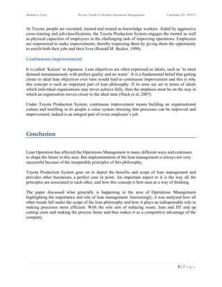 Shuhab-u-Tariq                Recent Trends in Modern Operations Management      Candidate ID: 389552



At Toyota, people are recruited, trained and treated as knowledge workers. Aided by aggressive
cross-training and job-classifications, the Toyota Production System engages the mental as well
as physical capacities of employees in the challenging task of improving operations. Employees
are empowered to make improvements, thereby respecting them by giving them the opportunity
to enrich both their jobs and their lives (Ronald M. Becker, 1998).

Continuous improvement:

It is called ‘Kaizen’ in Japanese. Lean objectives are often expressed as ideals, such as ‘to meet
demand instantaneously with perfect quality and no waste’. It is a fundamental belief that getting
closer to ideal lean objectives over time would lead to continuous improvement and this is why
this concept is such an important part of lean philosophy. If its aims are set in terms of ideals
which individual organisations may never achieve fully, then the emphasis must be on the way in
which an organisation moves closer to the ideal state (Slack et al, 2007).

Under Toyota Production System, continuous improvement means building an organisational
culture and instilling in its people a value system stressing that processes can be improved and
improvement, indeed is an integral part of every employee’s job.



Conclusion


Lean Operation has affected the Operations Management is many different ways and continues
to shape the future in this area. But implementation of the lean management is always not very
successful because of the inseparable principles of this philosophy.

Toyota Production System goes on to depict the benefits and scope of lean management and
provides other businesses a perfect case in point. An important aspect to it is the way all the
principles are associated to each other, and how this concept is best seen as a way of thinking.

The paper discussed what generally is happening in the area of Operations Management
highlighting the importance and role of lean management. Interestingly, it was analysed how all
other trends fall under the scope of the lean philosophy and how it plays an indispensable role in
making processes more efficient. With the sole aim of reducing waste, lean and JIT end up
cutting costs and making the process faster and thus makes it as a competitive advantage of the
company.




                                                                                        8|Page
 