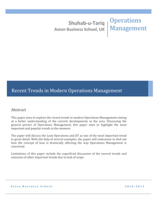 Shuhab-u-Tariq Operations
                                Aston Business School, UK                  Management




Recent Trends in Modern Operations Management


Abstract
This paper aims to explore the recent trends in modern Operations Management aiming
at a better understanding of the current developments in the area. Discussing the
general picture of Operations Management, this paper aims to highlight the most
important and popular trends at the moment.

The paper will discuss the Lean Operations and JIT as one of the most important trend
in great detail. With the help of several examples, the paper will endeavour to find out
how the concept of lean is drastically affecting the way Operations Management is
conceived.

Limitations of this paper include the superficial discussion of the several trends and
omission of other important trends due to lack of scope.




Aston Business School                                                                 2010-2011
 