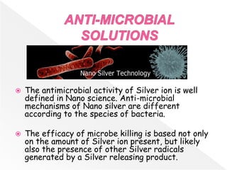  The antimicrobial activity of Silver ion is well
defined in Nano science. Anti-microbial
mechanisms of Nano silver are different
according to the species of bacteria.
 The efficacy of microbe killing is based not only
on the amount of Silver ion present, but likely
also the presence of other Silver radicals
generated by a Silver releasing product.
 