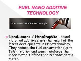  NanoDiamond / NanoGraphite - based
motor oil additives, are the result of the
latest developments in Nanotechnology.
They reduce the fuel consumption (up to
12%), friction and wear; reinforce the
inner motor surfaces and recondition the
motor.
 