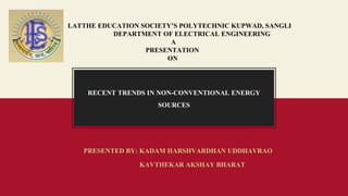 LATTHE EDUCATION SOCIETY’S POLYTECHNIC KUPWAD, SANGLI
DEPARTMENT OF ELECTRICAL ENGINEERING
A
PRESENTATION
ON
RECENT TRENDS IN NON-CONVENTIONAL ENERGY
SOURCES
PRESENTED BY: KADAM HARSHVARDHAN UDDHAVRAO
KAVTHEKAR AKSHAY BHARAT
 