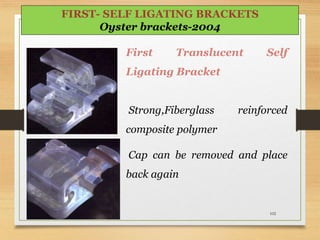 First Translucent Self
Ligating Bracket
Strong,Fiberglass reinforced
composite polymer
Cap can be removed and place
back again
102
FIRST- SELF LIGATING BRACKETS
Oyster brackets-2004
 