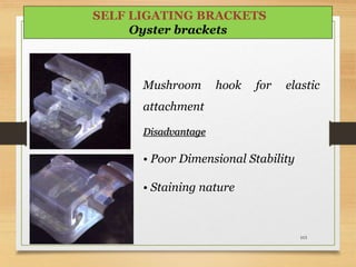 Mushroom hook for elastic
attachment
Disadvantage
• Poor Dimensional Stability
• Staining nature
103
SELF LIGATING BRACKETS
Oyster brackets
 