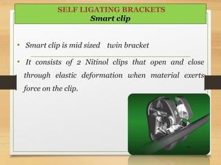 • Smart clip is mid sized twin bracket
• It consists of 2 Nitinol clips that open and close
through elastic deformation when material exerts
force on the clip.
104
SELF LIGATING BRACKETS
Smart clip
 