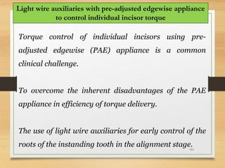 111
Light wire auxiliaries with pre-adjusted edgewise appliance
to control individual incisor torque
Torque control of individual incisors using pre-
adjusted edgewise (PAE) appliance is a common
clinical challenge.
To overcome the inherent disadvantages of the PAE
appliance in efficiency of torque delivery.
The use of light wire auxiliaries for early control of the
roots of the instanding tooth in the alignment stage.
 