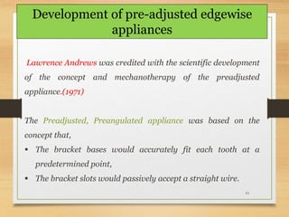 11
Lawrence Andrews was credited with the scientific development
of the concept and mechanotherapy of the preadjusted
appliance.(1971)
The Preadjusted, Preangulated appliance was based on the
concept that,
 The bracket bases would accurately fit each tooth at a
predetermined point,
 The bracket slots would passively accept a straight wire.
Development of pre-adjusted edgewise
appliances
 