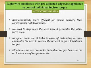 116
Light wire auxiliaries with pre-adjusted edgewise appliance
to control individual incisor torque
ADVANTAGES OF MAA
 Biomechanically more efficient for torque delivery than
conventional PAE techniques.
 No need to step down the wire since it generates the labial
force itself.
 In upper arch, use of MAA in cases of instanding incisors
eliminates the need to reverse the bracket to get a labial root
torque.
 Eliminates the need to make individual torque bends in the
archwires, use of torque bars etc.
 