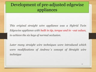 12
This original straight wire appliance was a Hybrid Twin
Edgewise appliance with built in tip, torque and in –out values,
to achieve the six keys of normal occlusion.
Later many straight wire techniques were introduced which
were modifications of Andrew`s concept of Straight wire
technique
Development of pre-adjusted edgewise
appliances
 