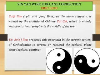 122
YIN YAN WIRE FOR CANT CORRECTION
ERIC LIOU
Taiji line ( yin and yang lines) as the name suggests, is
named by the traditional Chinese Tai Chi, which is mainly
representational graphic in the middle of the arc.
Dr. Eric j liou proposed this approach in the current context
of Orthodontics to correct or resolved the occlusal plane
skew (occlusal canting).
 