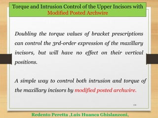 130
Torque and Intrusion Control of the Upper Incisors with
Modified Posted Archwire
Redento Peretta ,Luis Huanca Ghislanzoni,
Doubling the torque values of bracket prescriptions
can control the 3rd-order expression of the maxillary
incisors, but will have no effect on their vertical
positions.
A simple way to control both intrusion and torque of
the maxillary incisors by modified posted archwire.
 
