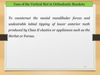 137
To counteract the mesial mandibular forces and
undesirable labial tipping of lower anterior teeth
produced by Class II elastics or appliances such as the
Herbst or Forsus.
Uses of the Vertical Slot in Orthodontic Brackets
 
