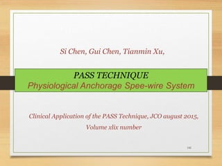 141
PASS TECHNIQUE
Physiological Anchorage Spee-wire System
Clinical Application of the PASS Technique, JCO august 2015,
Volume xlix number
Si Chen, Gui Chen, Tianmin Xu,
 