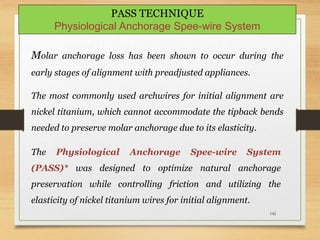 142
Molar anchorage loss has been shown to occur during the
early stages of alignment with preadjusted appliances.
The most commonly used archwires for initial alignment are
nickel titanium, which cannot accommodate the tipback bends
needed to preserve molar anchorage due to its elasticity.
PASS TECHNIQUE
Physiological Anchorage Spee-wire System
The Physiological Anchorage Spee-wire System
(PASS)* was designed to optimize natural anchorage
preservation while controlling friction and utilizing the
elasticity of nickel titanium wires for initial alignment.
 